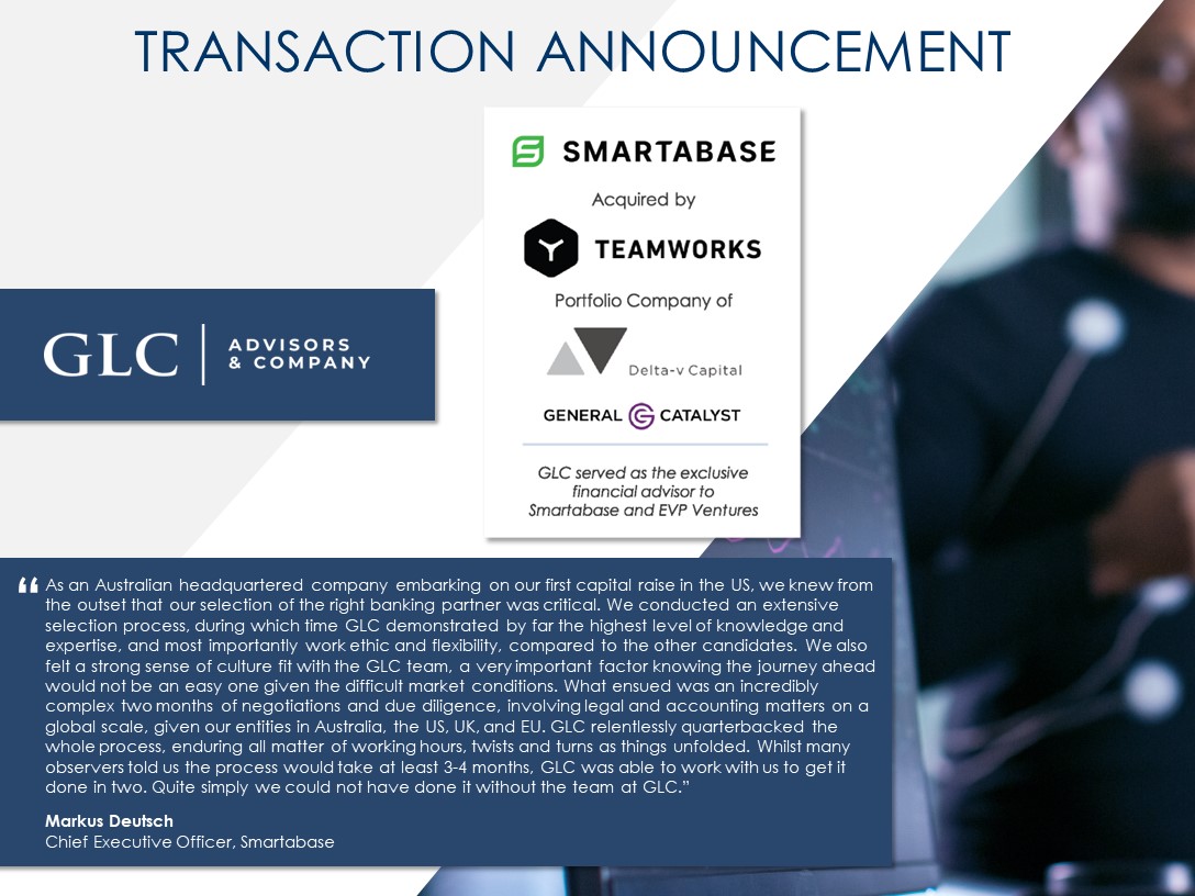 GLC Advisors & Company and Delta-v Capital served as the exclusive financial advisors to Smartabase in their acquisition by Y Teamworks. Full Text: TRANSACTION ANNOUNCEMENT SMARTABASE Acquired by Y TEAMWORKS Portfolio Company of - GLC ADVISORS & COMPANY Delta-v Capital GENERAL G CATALYST GLC served as the exclusive financial advisor to Smartabase and EVP Ventures {{ As an Australian headquartered company embarking on our first capital raise in the US, we knew from the outset that our selection of the right banking partner was critical. We conducted an extensive selection process, during which time GLC demonstrated by far the highest level of knowledge and expertise, and most importantly work ethic and flexibility, compared to the other candidates. We also felt a strong sense of culture fit with the GLC team, a very important factor knowing the journey ahead would not be an easy one given the difficult market conditions. What ensued was an incredibly complex two months of negotiations and due diligence, involving legal and accounting matters on a global scale, given our entities in Australia, the US, UK, and EU. GLC relentlessly quarterbacked the whole process, enduring all matter of working hours, twists and turns as things unfolded. Whilst many observers told us the process would take at least 3-4 months, GLC was able to work with us to get it done in two. Quite simply we could not have done it without the team at GLC." Markus Deutsch Chief Executive Officer, Smartabase
